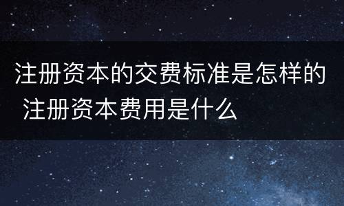 注册资本的交费标准是怎样的 注册资本费用是什么