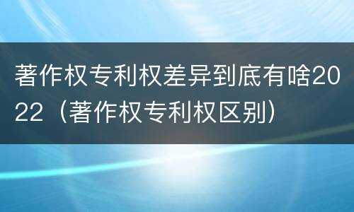 著作权专利权差异到底有啥2022（著作权专利权区别）