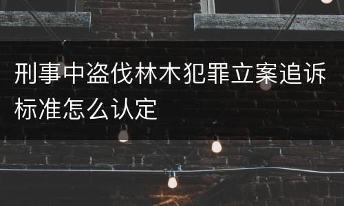 刑事中盗伐林木犯罪立案追诉标准怎么认定