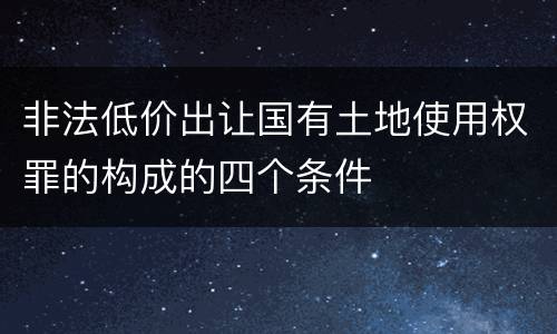 非法低价出让国有土地使用权罪的构成的四个条件
