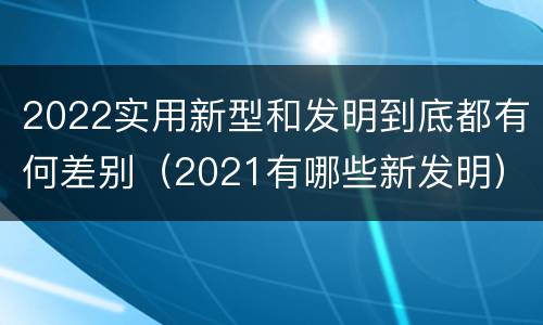2022实用新型和发明到底都有何差别（2021有哪些新发明）