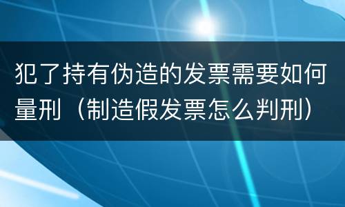 犯了持有伪造的发票需要如何量刑（制造假发票怎么判刑）