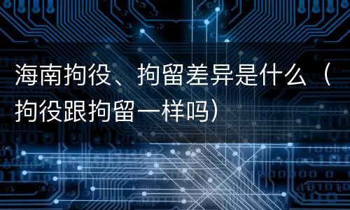 海南拘役、拘留差异是什么（拘役跟拘留一样吗）