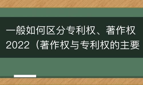 一般如何区分专利权、著作权2022（著作权与专利权的主要区别）