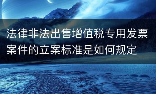 法律非法出售增值税专用发票案件的立案标准是如何规定