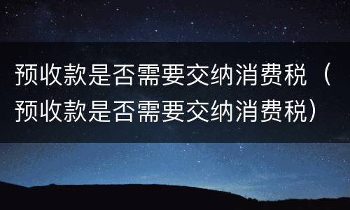 预收款是否需要交纳消费税（预收款是否需要交纳消费税）