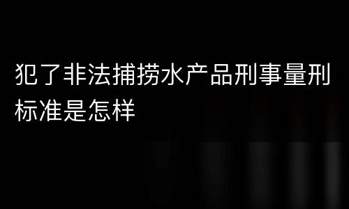犯了非法捕捞水产品刑事量刑标准是怎样