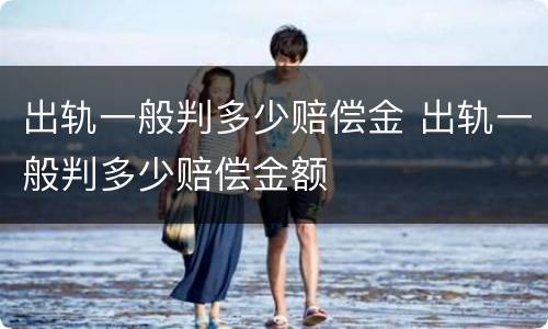 出轨一般判多少赔偿金 出轨一般判多少赔偿金额
