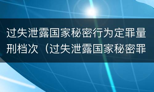 过失泄露国家秘密行为定罪量刑档次（过失泄露国家秘密罪的情形有哪些?）