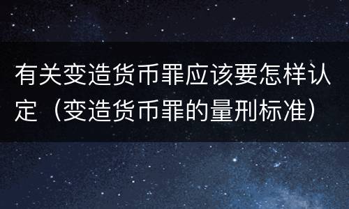 有关变造货币罪应该要怎样认定（变造货币罪的量刑标准）