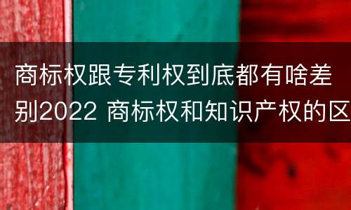 商标权跟专利权到底都有啥差别2022 商标权和知识产权的区别