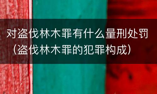 对盗伐林木罪有什么量刑处罚（盗伐林木罪的犯罪构成）