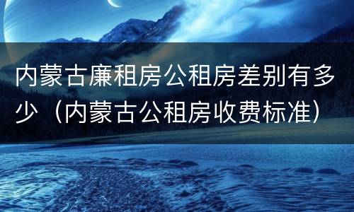 内蒙古廉租房公租房差别有多少（内蒙古公租房收费标准）