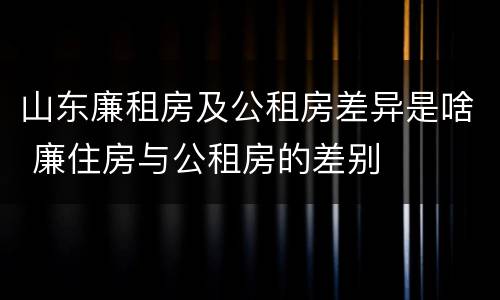 山东廉租房及公租房差异是啥 廉住房与公租房的差别