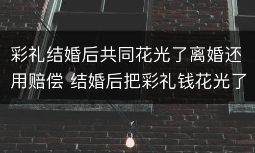 彩礼结婚后共同花光了离婚还用赔偿 结婚后把彩礼钱花光了要离婚