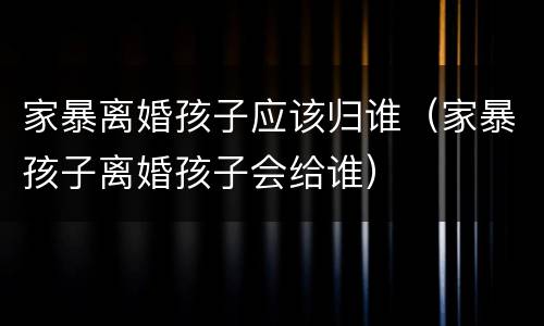 家暴离婚孩子应该归谁（家暴孩子离婚孩子会给谁）