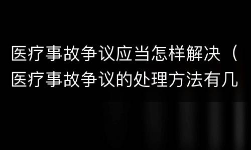 医疗事故争议应当怎样解决（医疗事故争议的处理方法有几种?）