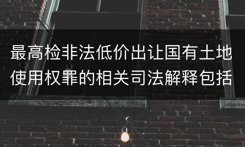 最高检非法低价出让国有土地使用权罪的相关司法解释包括什么内容