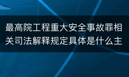 最高院工程重大安全事故罪相关司法解释规定具体是什么主要内容