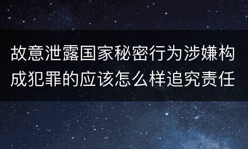 故意泄露国家秘密行为涉嫌构成犯罪的应该怎么样追究责任