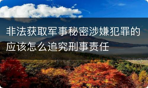 非法获取军事秘密涉嫌犯罪的应该怎么追究刑事责任