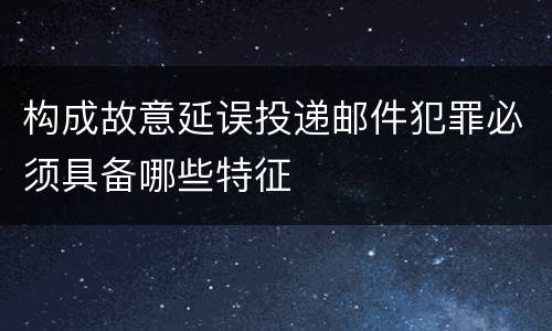 构成故意延误投递邮件犯罪必须具备哪些特征