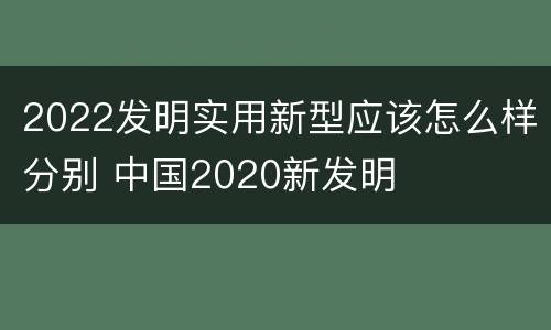 2022发明实用新型应该怎么样分别 中国2020新发明