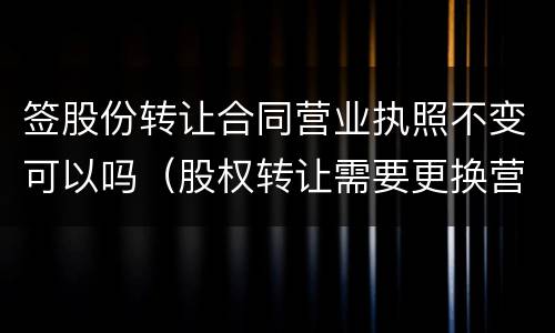 签股份转让合同营业执照不变可以吗（股权转让需要更换营业执照吗）