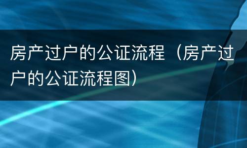 房产过户的公证流程（房产过户的公证流程图）