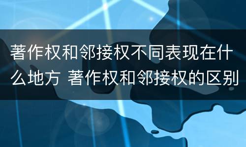 著作权和邻接权不同表现在什么地方 著作权和邻接权的区别与联系