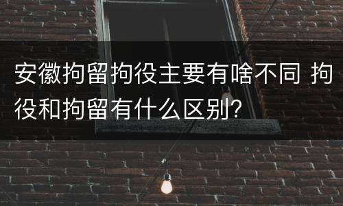 安徽拘留拘役主要有啥不同 拘役和拘留有什么区别?