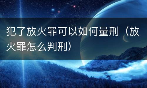 犯了放火罪可以如何量刑（放火罪怎么判刑）