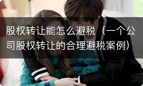 股权转让能怎么避税（一个公司股权转让的合理避税案例）