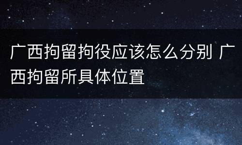 广西拘留拘役应该怎么分别 广西拘留所具体位置