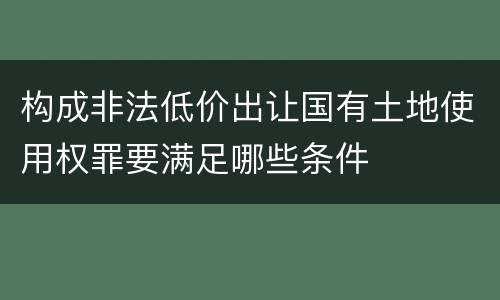 构成非法低价出让国有土地使用权罪要满足哪些条件