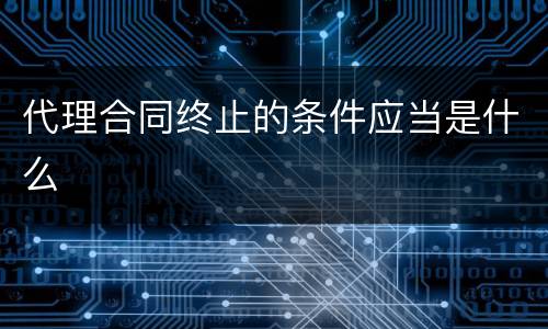 代理合同终止的条件应当是什么