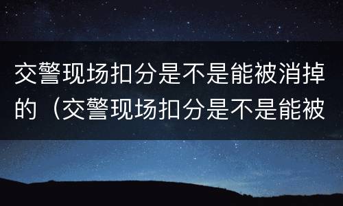 交警现场扣分是不是能被消掉的（交警现场扣分是不是能被消掉的呀）