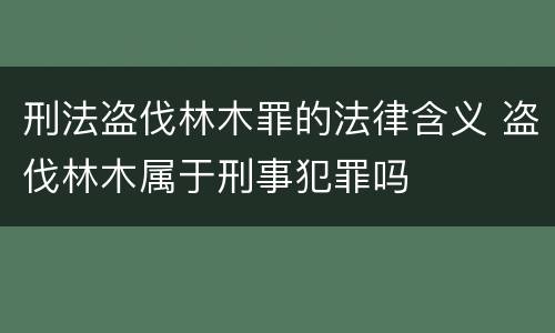 刑法盗伐林木罪的法律含义 盗伐林木属于刑事犯罪吗