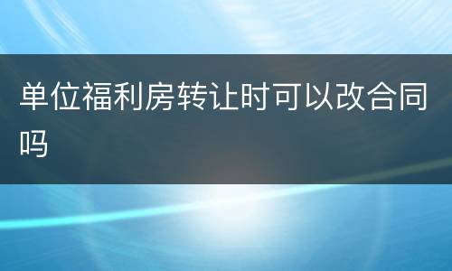 单位福利房转让时可以改合同吗