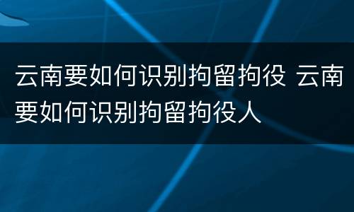 云南要如何识别拘留拘役 云南要如何识别拘留拘役人