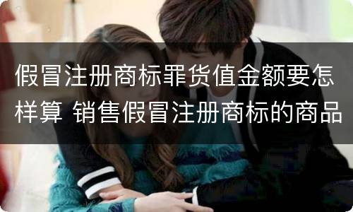 假冒注册商标罪货值金额要怎样算 销售假冒注册商标的商品罪货值如何计算