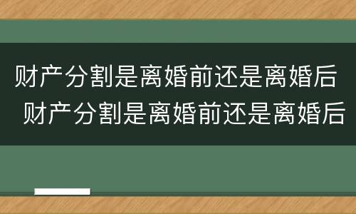 财产分割是离婚前还是离婚后 财产分割是离婚前还是离婚后