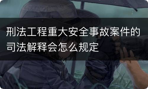 刑法工程重大安全事故案件的司法解释会怎么规定