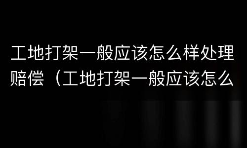 工地打架一般应该怎么样处理赔偿（工地打架一般应该怎么样处理赔偿案例）