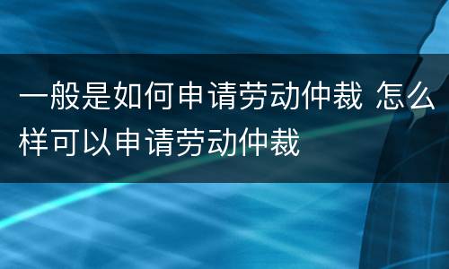 一般是如何申请劳动仲裁 怎么样可以申请劳动仲裁