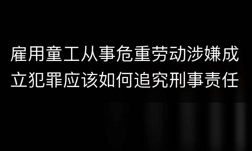 雇用童工从事危重劳动涉嫌成立犯罪应该如何追究刑事责任