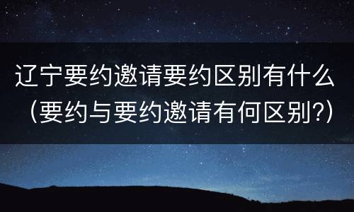 辽宁要约邀请要约区别有什么（要约与要约邀请有何区别?）