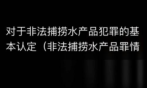 对于非法捕捞水产品犯罪的基本认定（非法捕捞水产品罪情节严重的认定）
