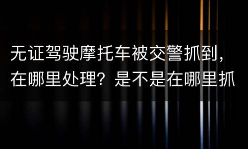无证驾驶摩托车被交警抓到，在哪里处理？是不是在哪里抓到的在哪里的交警队处理