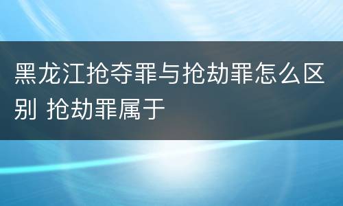 黑龙江抢夺罪与抢劫罪怎么区别 抢劫罪属于